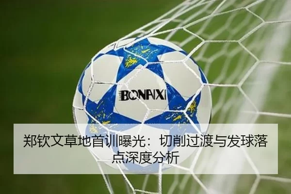 郑钦文草地首训曝光：切削过渡与发球落点深度分析